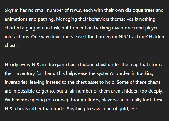 Skyrim has no small number of NPCs, each with their own dialogue trees and animations and pathing. Managing their behaviors themselves is nothing short of a gargantuan task, not to mention tracking inventories and player interactions. One way developers eased the burden on NPC tracking? Hidden chests.

Nearly every NPC in the game has a hidden chest under the map that stores their inventory for them. This helps ease the system's burden in tracking inventories, leaving instead to the chest asset to hold. Some of these chests are impossible to get to, but a fair number of them aren't hidden too deeply. With some clipping (of course) through floors, players can actually loot these NPC chests rather than trade. Anything to save a bit of gold, eh? 