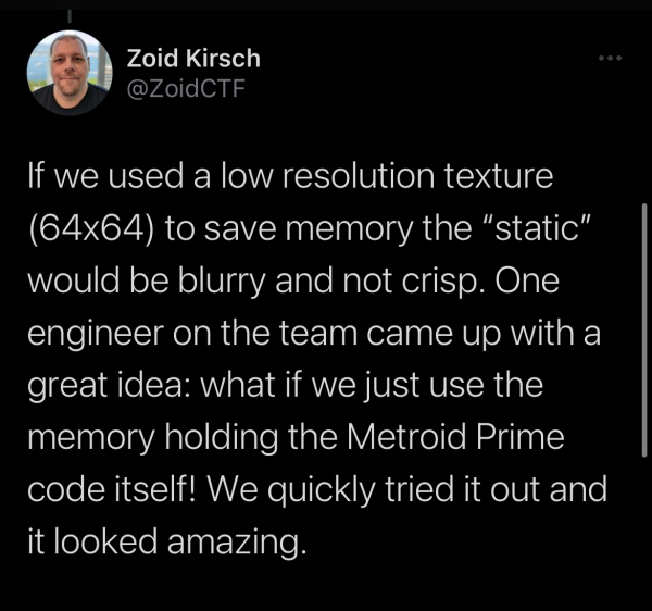 If we used a low resolution texture (64x64) to save memory the “static” would be blurry and not crisp. One engineer on the team came up with a great idea: what if we just use the memory holding the Metroid Prime code itself! We quickly tried it out and it looked amazing. 
