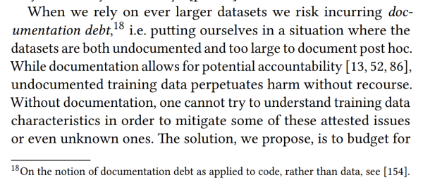 Screencap: "When we rely on ever larger datasets we risk incurring documentation debt, 18 i.e. putting ourselves in a situation where the datasets are both undocumented and too large to document post hoc. While documentation allows for potential accountability [13, 52, 86], undocumented training data perpetuates harm without recourse. Without documentation, one cannot try to understand training data characteristics in order to mitigate some of these attested issues or even unknown ones. The solution, we propose, is to budget for" and footnote 18 "On the notion of documentation debt as applied to code, rather than data, see [154]."