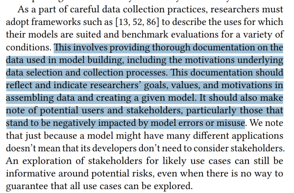 Screencap "As a part of careful data collection practices, researchers must adopt frameworks such as [13, 52, 86] to describe the uses for which their models are suited and benchmark evaluations for a variety of conditions. This involves providing thorough documentation on the data used in model building, including the motivations underlying data selection and collection processes. This documentation should reflect and indicate researchers’ goals, values, and motivations in assembling data and creating a given model. It should also make note of potential users and stakeholders, particularly those that stand to be negatively impacted by model errors or misuse. We note that just because a model might have many different applications doesn’t mean that its developers don’t need to consider stakeholders. An exploration of stakeholders for likely use cases can still be informative around potential risks, even when there is no way to guarantee that all use cases can be explored." 2nd-4th sentences highlighted in blue.