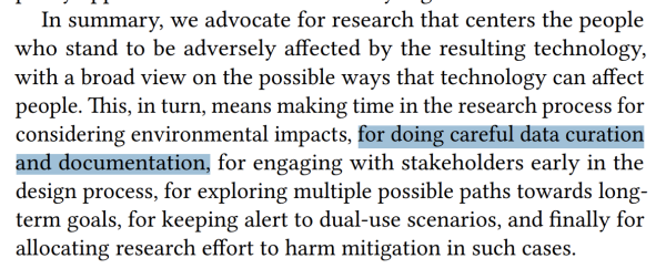 Screencap: "In summary, we advocate for research that centers the people who stand to be adversely affected by the resulting technology, with a broad view on the possible ways that technology can affect people. This, in turn, means making time in the research process for considering environmental impacts, for doing careful data curation and documentation, for engaging with stakeholders early in the design process, for exploring multiple possible paths towards longterm goals, for keeping alert to dual-use scenarios, and finally for allocating research effort to harm mitigation in such cases." Highlighted in blue: "for doing careful data curation and documentation"