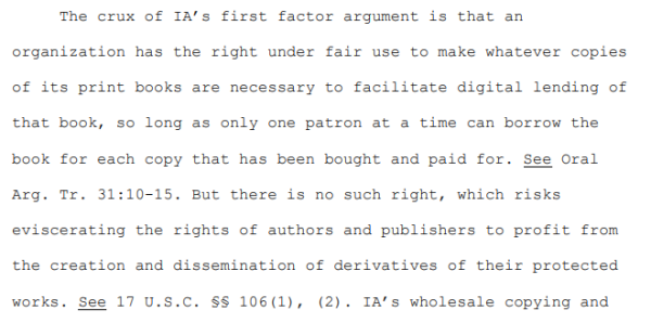 Excerpt from opinion:

"The crux of IA’s first factor argument is that an organization has the right under fair use to make whatever copies of its print books are necessary to facilitate digital lending of that book, so long as only one patron at a time can borrow the book for each copy that has been bought and paid for. See Oral Arg. Tr. 31:10-15. But there is no such right, which risks eviscerating the rights of authors and publishers to profit from the creation and dissemination of derivatives of their protected works. See 17 U.S.C. §§ 106(1), (2)."