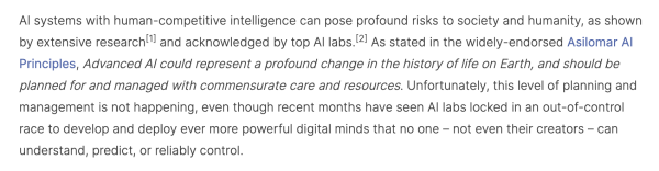 Screencap: "AI systems with human-competitive intelligence can pose profound risks to society and humanity, as shown by extensive research[1] and acknowledged by top AI labs.[2] As stated in the widely-endorsed Asilomar AI Principles, Advanced AI could represent a profound change in the history of life on Earth, and should be planned for and managed with commensurate care and resources. Unfortunately, this level of planning and management is not happening, even though recent months have seen AI labs locked in an out-of-control race to develop and deploy ever more powerful digital minds that no one – not even their creators – can understand, predict, or reliably control."