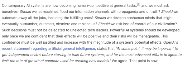 Screencap: "Contemporary AI systems are now becoming human-competitive at general tasks,[3] and we must ask ourselves: Should we let machines flood our information channels with propaganda and untruth? Should we automate away all the jobs, including the fulfilling ones? Should we develop nonhuman minds that might eventually outnumber, outsmart, obsolete and replace us? Should we risk loss of control of our civilization? Such decisions must not be delegated to unelected tech leaders. Powerful AI systems should be developed only once we are confident that their effects will be positive and their risks will be manageable. This confidence must be well justified and increase with the magnitude of a system's potential effects. OpenAI's recent statement regarding artificial general intelligence, states that "At some point, it may be important to get independent review before starting to train future systems, and for the most advanced efforts to agree to limit the rate of growth of compute used for creating new models." We agree. That point is now."