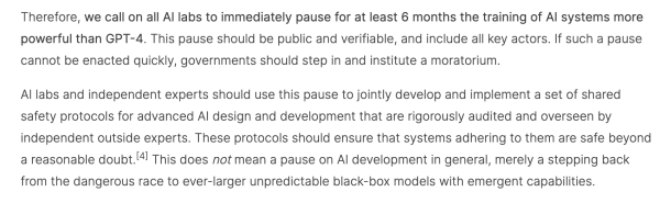 Screencap: "Therefore, we call on all AI labs to immediately pause for at least 6 months the training of AI systems more powerful than GPT-4. This pause should be public and verifiable, and include all key actors. If such a pause cannot be enacted quickly, governments should step in and institute a moratorium.

AI labs and independent experts should use this pause to jointly develop and implement a set of shared safety protocols for advanced AI design and development that are rigorously audited and overseen by independent outside experts. These protocols should ensure that systems adhering to them are safe beyond a reasonable doubt.[4] This does not mean a pause on AI development in general, merely a stepping back from the dangerous race to ever-larger unpredictable black-box models with emergent capabilities."