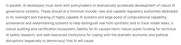 Screencap: "In parallel, AI developers must work with policymakers to dramatically accelerate development of robust AI governance systems. These should at a minimum include: new and capable regulatory authorities dedicated to AI; oversight and tracking of highly capable AI systems and large pools of computational capability; provenance and watermarking systems to help distinguish real from synthetic and to track model leaks; a robust auditing and certification ecosystem; liability for AI-caused harm; robust public funding for technical AI safety research; and well-resourced institutions for coping with the dramatic economic and political disruptions (especially to democracy) that AI will cause."