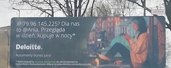 Bilbord z uśmiechniętą kobietą wpatrującą się w ekran smartfona.

Tekst na bilbordzie:

„IP 79.96.145.225? Dla nas to @Ania. Przegląda w dzień, kupuje w nocy*

Deloitte.
Rozumiemy biznes jutra

*Wykorzystujemy sztuczną inteligencję do personalizowania komunikacji z Konsumentami. Więcej na www.deloitte.com/pl/biznesjutra”