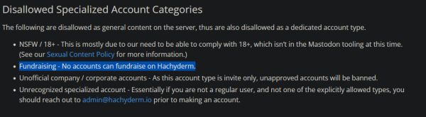 Disallowed Specialized Account Categories

The following are disallowed as general content on the server, thus are also disallowed as a dedicated account type.

    NSFW / 18+ - This is mostly due to our need to be able to comply with 18+, which isn’t in the Mastodon tooling at this time. (See our Sexual Content Policy for more information.)
    Fundraising - No accounts can fundraise on Hachyderm.
    Unofficial company / corporate accounts - As this account type is invite only, unapproved accounts will be banned.
    Unrecognized specialized account - Essentially if you are not a regular user, and not one of the explicitly allowed types, you should reach out to admin@hachyderm.io prior to making an account.