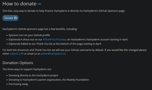 e

One fast, easy way to donate to help finance Hachyderm is directly via Hachyderm’s GitHub Sponsors page:

Hachyderm’s GitHub sponsors page has a few benefits, including:

    Sponsor icon on your GitHub profile
    (Optional) A shout out on our #ThankYouThursday on Hachyderm’s Hachyderm account starting in April.
    (Optional) Added to our Thank You list at the bottom of this page starting in April.

For both the shoutouts and Thank You list: we will use your GitHub username by default. If you would like this changed please either submit a PR or email us at admin@hachyderm.io.
Donation Options

The three ways to support Hachyderm are:

    Donating directly to the Hachyderm project
    Donating to Hachyderm’s parent organization, the Nivenly Foundation
    Purchasing swag
