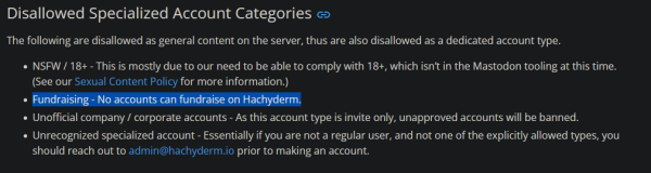 Disallowed Specialized Account Categories

The following are disallowed as general content on the server, thus are also disallowed as a dedicated account type.

    NSFW / 18+ - This is mostly due to our need to be able to comply with 18+, which isn’t in the Mastodon tooling at this time. (See our Sexual Content Policy for more information.)
    Fundraising - No accounts can fundraise on Hachyderm.
    Unofficial company / corporate accounts - As this account type is invite only, unapproved accounts will be banned.
    Unrecognized specialized account - Essentially if you are not a regular user, and not one of the explicitly allowed types, you should reach out to admin@hachyderm.io prior to making an account.
