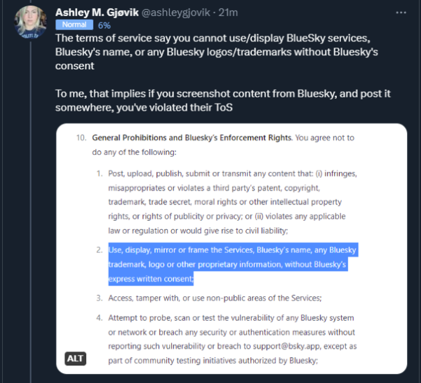 Ashley M. Gjøvik @ashLeygjovik • 21m 
 The terms of service say you cannot use/display BlueSky services, 
 Bluesky's name, or any Bluesky logos/trademarks without Bluesky•s 
 consent 
 To me, that implies if you screenshot content from Bluesky, and 'N)st it 
 somewhere, you've violated their TOS 
 10. General prohibitions and Bluesky's Enforcement Rights. You agree not to 
 do any ot the tollmving: 
 4. 
 ALT 
 Post, upload. publish. submit or transmit any content that: (i) infringes, 
 misappropriates or violates third party's patent, copyright. 
 trademarß trade secret. moral rights Or Other intellectual property 
 rights, or rights of publicity or privacy: or (iO violates any applicable 
 law or regulation or would give rise to civil liability; 
 use, display, mirror or trame the Services, Bluesky's name, any Bluesky 
 'a-demark. logo or other proprietary information. without Bluesk-/s 
 xptess written consent: 
 Access, tamper with, or use non-public areas ot the Services: 
 Attempt to probe, scan or test the vulnerability of any Blueskv system 
 or network or breach any security or authentication measures Without 
 reporting such vulnerability or breach to support@bsky.app, except as 
 part of community testing initiatives authorized by Bluesky;
