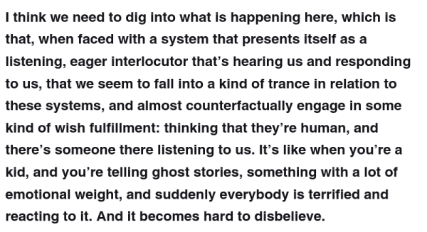 I think we need to dig into what is happening here, which is that, when faced with a system that presents itself as a listening, eager interlocutor that’s hearing us and responding to us, that we seem to fall into a kind of trance in relation to these systems, and almost counterfactually engage in some kind of wish fulfillment: thinking that they’re human, and there’s someone there listening to us. It’s like when you’re a kid, and you’re telling ghost stories, something with a lot of emotional weight, and suddenly everybody is terrified and reacting to it. And it becomes hard to disbelieve.