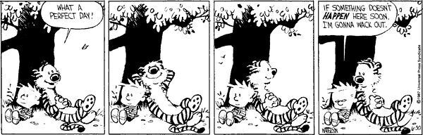 A Calvin and Hobbes strip from Bill Waterson. Hobbes, sitting in the shade of a tree: What a perfect day! Calvin: … Calvin: … Calvin: … Calvin: If something doesn’t happen here soon I’m gonna wack out.