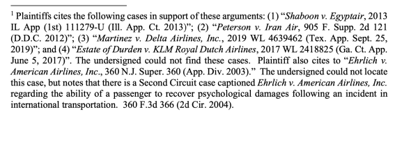 1 Plaintiffs cites the following cases in support of these arguments: (1) “Shaboon v. Egyptair, 2013 IL App (1st) 111279-U (Ill. App. Ct. 2013)”; (2) “Peterson v. Iran Air, 905 F. Supp. 2d 121 (D.D.C. 2012)”; (3) “Martinez v. Delta Airlines, Inc., 2019 WL 4639462 (Tex. App. Sept. 25, 2019)”; and (4) “Estate of Durden v. KLM Royal Dutch Airlines, 2017 WL 2418825 (Ga. Ct. App. June 5, 2017)”. The undersigned could not find these cases. Plaintiff also cites to “Ehrlich v. American Airlines, Inc., 360 N.J. Super. 360 (App. Div. 2003).” The undersigned could not locate this case, but notes that there is a Second Circuit case captioned Ehrlich v. American Airlines, Inc. regarding the ability of a passenger to recover psychological damages following an incident in international transportation. 360 F.3d 366 (2d Cir. 2004).