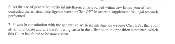 6. As the use of generative artificial intelligence has evolved within law firms, your affiant consulted the artificial intelligence website Chat GPT in order to supplement the legal research performed.

7. It was in consultation with the generative artificial intelligence website Chat GPT, that your affiant did locate and cite the following cases in the affirmation in opposition submitted, which this Court has found to be nonexistent: 