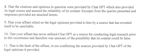 8. That the citations and opinions in question were provided by Chat GPT which also provided its legal source and assured the reliability of its content. Excerpts from the queries presented and responses provided are attached hereto.

9. That your affiant relied on the legal opinions provided to him by a source that has revealed itself to be unreliable.

10. That your affiant has never utilized Chat GPT as a source for conducting legal research prior to this occurrence and therefore was unaware of the possibility that its content could be faise.

11. That is the fault of the affiant, in not confirming the sources provided by Chat GPT of the legal opinions it provided. 