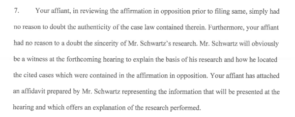 7. Your affiant, in reviewing the affirmation in opposition prior to filing same, simply had no reason to doubt the authenticity of the case law contained therein. Furthermore, your affiant had no reason to a doubt the sincerity of Mr. Schwartz’s research. Mr. Schwartz will obviously be a witness at the forthcoming hearing to explain the basis of his research and how he located the cited cases which were contained in the affirmation in opposition. Your affiant has attached an affidavit prepared by Mr. Schwartz representing the information that will be presented at the hearing and which offers an explanation of the research performed. 