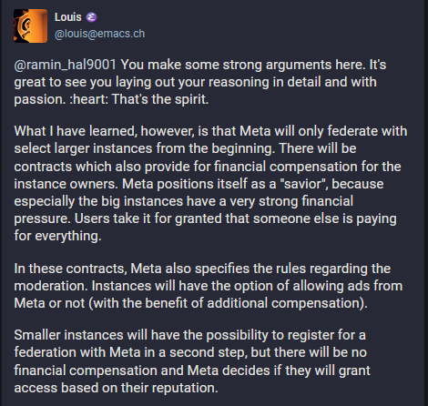 Louis @louis@emacs.ch

You make some strong arguments here. It's great to see you laying out your reasoning in detail and with passion. theart: That's the spirit. What | have learned, however, is that Meta will only federate with select larger instances from the beginning. There will be contracts which also provide for financial compensation for the instance owners. Meta positions itself as a “savior’, because especially the big instances have a very strong financial pressure. Users take it for granted that someone else is paying for everything. In these contracts, Meta also specifies the rules regarding the moderation. Instances will have the option of allowing ads from Meta or not (with the benefit of additional compensation). Smaller instances will have the possibility to register for a federation with Meta in a second step, but there will be no financial compensation and Meta decides if they will grant access based on their reputation. 