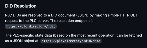 DID Resolution

PLC DIDs are resolved to a DID document (JSON) by making simple HTTP GET request to the PLC server. The resolution endpoint is: https://plc.directory/:did

The PLC-specific state data (based on the most recent operation) can be fetched as a JSON object at: https://plc.directory/:did/data