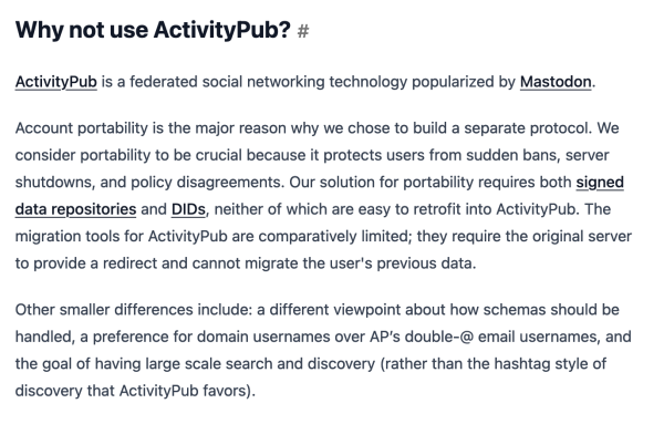 Why not use ActivityPub?#

ActivityPub is a federated social networking technology popularized by Mastodon.

Account portability is the major reason why we chose to build a separate protocol. We consider portability to be crucial because it protects users from sudden bans, server shutdowns, and policy disagreements. Our solution for portability requires both signed data repositories and DIDs, neither of which are easy to retrofit into ActivityPub. The migration tools for ActivityPub are comparatively limited; they require the original server to provide a redirect and cannot migrate the user's previous data.

Other smaller differences include: a different viewpoint about how schemas should be handled, a preference for domain usernames over AP’s double-@ email usernames, and the goal of having large scale search and discovery (rather than the hashtag style of discovery that ActivityPub favors).