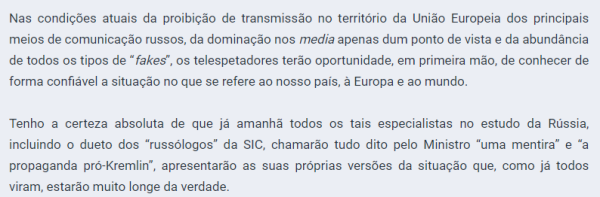 Excerto da declaração da embaixada russa sobre a entrevista de Lavrov à RTP

"Nas condições atuais da proibição de transmissão no território da União Europeia dos principais meios de comunicação russos, da dominação nos media apenas dum ponto de vista e da abundância de todos os tipos de “fakes”, os telespetadores terão oportunidade, em primeira mão, de conhecer de forma confiável a situação no que se refere ao nosso país, à Europa e ao mundo.

Tenho a certeza absoluta de que já amanhã todos os tais especialistas no estudo da Rússia, incluindo o dueto dos “russólogos” da SIC, chamarão tudo dito pelo Ministro “uma mentira” e “a propaganda pró-Kremlin”, apresentarão as suas próprias versões da situação que, como já todos viram, estarão muito longe da verdade."