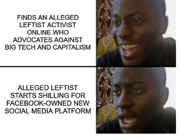 The happy/sad meme with:
happy box one- "finds an alleged leftist activist online who advocates against big tech and capitalism"
sad/dismayed box two- "alleged leftist starts shilling for facebook-owned new social media platform"