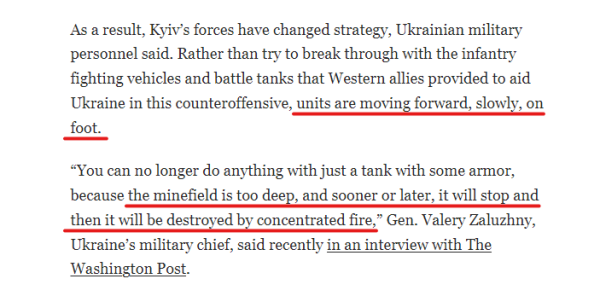 Text from article:
As a result, Kyiv’s forces have changed strategy, Ukrainian military personnel said. Rather than try to break through with the infantry fighting vehicles and battle tanks that Western allies provided to aid Ukraine in this counteroffensive, units are moving forward, slowly, on foot.

“You can no longer do anything with just a tank with some armor, because the minefield is too deep, and sooner or later, it will stop and then it will be destroyed by concentrated fire,” Gen. Valery Zaluzhny, Ukraine’s military chief, said recently in an interview with The Washington Post.