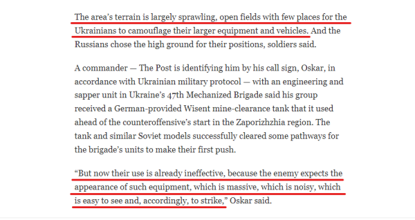 Text from article:
The area’s terrain is largely sprawling, open fields with few places for the Ukrainians to camouflage their larger equipment and vehicles. And the Russians chose the high ground for their positions, soldiers said.

A commander — The Post is identifying him by his call sign, Oskar, in accordance with Ukrainian military protocol — with an engineering and sapper unit in Ukraine’s 47th Mechanized Brigade said his group received a German-provided Wisent mine-clearance tank that it used ahead of the counteroffensive’s start in the Zaporizhzhia region. The tank and similar Soviet models successfully cleared some pathways for the brigade’s units to make their first push.

“But now their use is already ineffective, because the enemy expects the appearance of such equipment, which is massive, which is noisy, which is easy to see and, accordingly, to strike,” Oskar said.