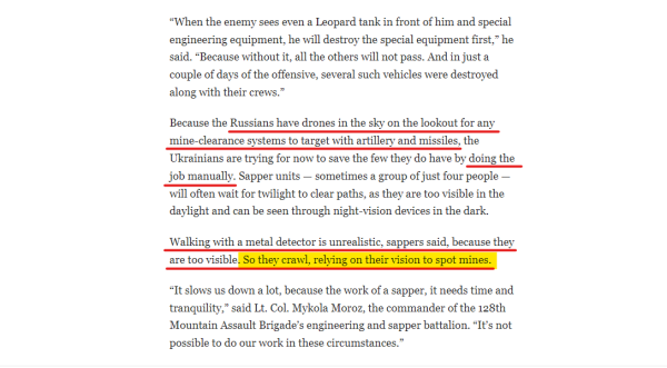 Text from article:
“When the enemy sees even a Leopard tank in front of him and special engineering equipment, he will destroy the special equipment first,” he said. “Because without it, all the others will not pass. And in just a couple of days of the offensive, several such vehicles were destroyed along with their crews.”

Because the Russians have drones in the sky on the lookout for any mine-clearance systems to target with artillery and missiles, the Ukrainians are trying for now to save the few they do have by doing the job manually. Sapper units — sometimes a group of just four people — will often wait for twilight to clear paths, as they are too visible in the daylight and can be seen through night-vision devices in the dark.

Walking with a metal detector is unrealistic, sappers said, because they are too visible. So they crawl, relying on their vision to spot mines.

“It slows us down a lot, because the work of a sapper, it needs time and tranquility,” said Lt. Col. Mykola Moroz, the commander of the 128th Mountain Assault Brigade’s engineering and sapper battalion. “It’s not possible to do our work in these circumstances.”