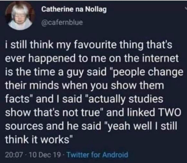 Catherine na Nollag .

3 @cafernblue

i still think my favourite thing that's ever happened to me on the internet is the time a guy said "people change their minds when you show them facts" and | said "actually studies show that's not true” and linked TWO sources and he said "yeah well | still QLA 6

20:07 - 10 Dec 19 - Twitter for Android 