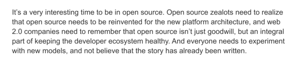 It’s a very interesting time to be in open source. Open source zealots need to realize that open source needs to be reinvented for the new platform architecture, and web 2.0 companies need to remember that open source isn’t just goodwill, but an integral part of keeping the developer ecosystem healthy. And everyone needs to experiment with new models, and not believe that the story has already been written.
