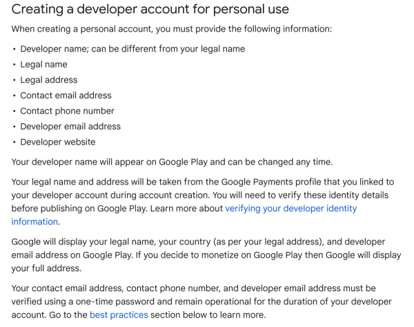 Creating a developer account for personal use

When creating a personal account, you must provide the following information:
- Developer name; can be different from your legal name
- Legal name
- Legal address
- Contact email address
- Contact phone number
- Developer email address
- Developer website

Your developer name will appear on Google Play and can be changed any time.

Your legal name and address will be taken from the Google Payments profile that you linked to your developer account during account creation. You will need to verify these identity details before publishing on Google Play.

Google will display your legal name, your country (as per your legal address), and developer email address on Google Play. If you decide to monetize on Google Play then Google will display your full address.

Your contact email address, contact phone number, and developer email address must be verified using a one-time password and remain operational for the duration of your developer account.