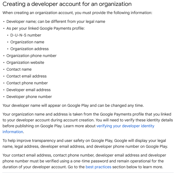 Creating a developer account for an organization

When creating an organization account, you must provide the following information:

- Developer name; can be different from your legal name
- As per your linked Google Payments profile: D-U-N-S number, Organization name, Organization addres
 - Organization phone number
- Organization website
- Contact nam
- Contact email address
- Contact phone number
- Developer email addres
 - Developer phone number

Your developer name will appear on Google Play and can be changed any time.

Your organization name and address is taken from the Google Payments profile that you linked to your developer account during account creation. You will need to verify these identity details before publishing on Google Play.

To help improve transparency and user safety on Google Play, Google will display your legal name, legal address, developer email address, and developer phone number on Google Play.

Your contact email address, contact phone number, developer email address and developer phone number must be verified using a one-time password and remain operational for the duration of your developer account.