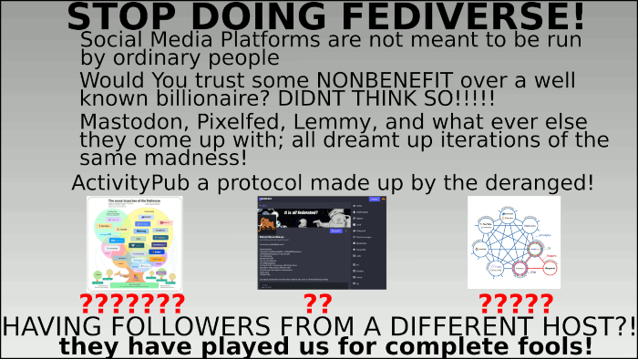 alteration of the "stop doing math" meme

text:
Social Media Platforms are not meant to be run by ordinary people

Would You trust some NONBENEFIT over a well known billionaire? DIDNT THINK SO!!!!!

Mastodon, Pixelfed, Lemmy, and what ever else they come up with; all dreamt up iterations of the same madness!

ActivityPub a protocol made up by the deranged!

2 pictures of fediverse organisation schemes, 1 mastodon profile pic*; all subtitled with several red question marks

text: having followers from a different host?! they have played us for complete fools!

*remark: for those visual impaired that keep track of mamemas shenanigans (from what i assume there is/was for some time one (hello there!!!), as i do all this for fun, i sometimes go trough quite a stretch to watermark my memes in a more subtle way by altering texts in the pic to "mamema" or of course hide my mascot (described somewhere as, and i quote, "that orange elephant" (it was supposed to be a mammoth, well now it is a -orange elephant-))