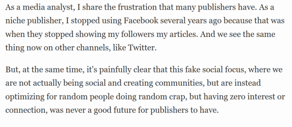 As a media analyst, I share the frustration that many publishers have. As a niche publisher, I stopped using Facebook several years ago because that was when they stopped showing my followers my articles. And we see the same thing now on other channels, like Twitter.

But, at the same time, it's painfully clear that this fake social focus, where we are not actually being social and creating communities, but are instead optimizing for random people doing random crap, but having zero interest or connection, was never a good future for publishers to have.
