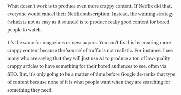 What doesn't work is to produce even more crappy content. If Netflix did that, everyone would cancel their Netflix subscription. Instead, the winning strategy (which is not as easy as it sounds) is to produce really good content for bored people to watch.

It's the same for magazines or newspapers. You can't fix this by creating more crappy content because the 'source' of traffic is not realistic. For instance, I see many who are saying that they will just use AI to produce a ton of low-quality crappy articles to have something for their bored audiences to see, often via SEO. But, it's only going to be a matter of time before Google de-ranks that type of content because none of it is what people want when they are searching for something they need.
