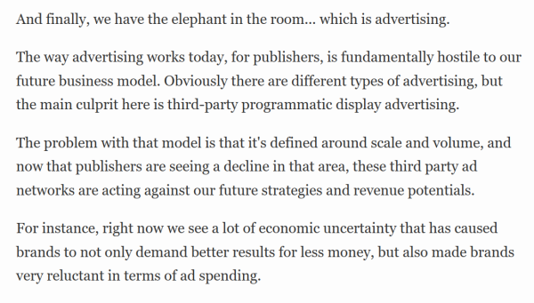 And finally, we have the elephant in the room... which is advertising.

The way advertising works today, for publishers, is fundamentally hostile to our future business model. Obviously there are different types of advertising, but the main culprit here is third-party programmatic display advertising.

The problem with that model is that it's defined around scale and volume, and now that publishers are seeing a decline in that area, these third party ad networks are acting against our future strategies and revenue potentials.

For instance, right now we see a lot of economic uncertainty that has caused brands to not only demand better results for less money, but also made brands very reluctant in terms of ad spending.
