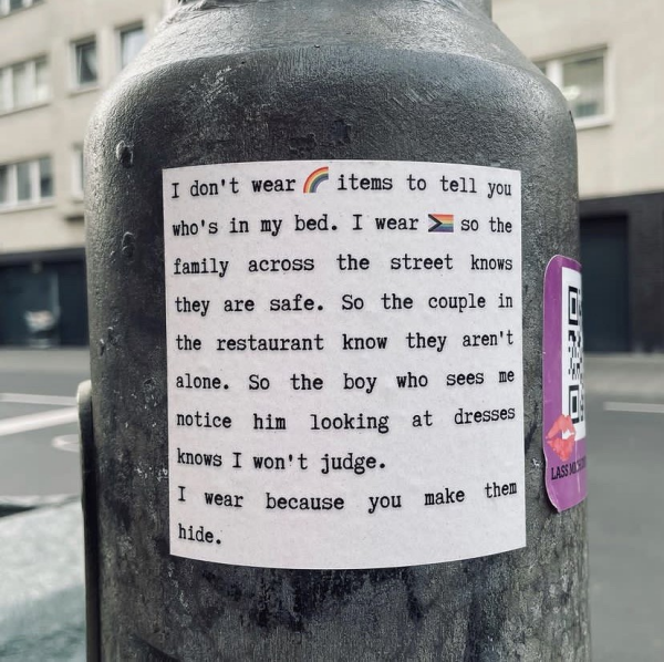 I don't wear rainbow items to tell you who's in my bed. I wear pride items so the family across the street knows they are safe. So the couple in the restaurant know they aren't alone. So the boy who sees me notice him looking at dresses knows I won't judge. I wear because you make then hide.