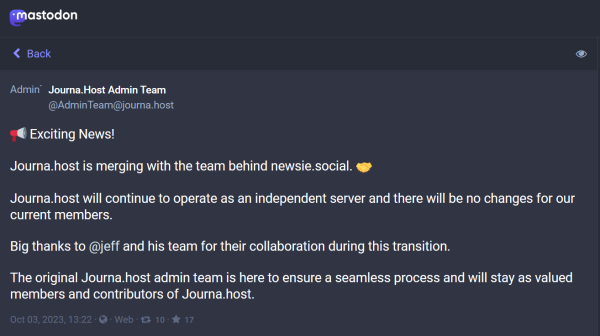 A Mastodon post by the account @adminTeam@journa.host:


AdminTeam
Journa.Host Admin Team
@AdminTeam@journa.host

📢 Exciting News! 

Journa.host is merging with the team behind newsie.social. 🤝

Journa.host will continue to operate as an independent server and there will be no changes for our current members.

Big thanks to @jeff and his team for their collaboration during this transition. 

The original Journa.host admin team is here to ensure a seamless process and will stay as valued members and contributors of Journa.host.
Oct 03, 2023, 13:22 · · Web · 10 · 17