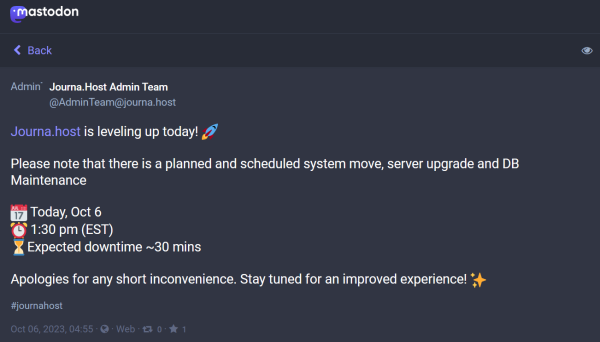 Mastodon post by @AdminTeam@journa.host:

AdminTeam
Journa.Host Admin Team
@AdminTeam@journa.host

https://Journa.host is leveling up today! 🚀 

Please note that there is a planned and scheduled system move, server upgrade and DB Maintenance

📅 Today, Oct 6
⏰ 1:30 pm (EST)
⏳Expected downtime ~30 mins

Apologies for any short inconvenience. Stay tuned for an improved experience! ✨
#journahost
Oct 06, 2023, 04:55 · · Web · 0 · 1