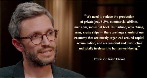 Headshot of Professor Jason Hickel, with this quote: "We need to reduce the production 
of private jets, SUVs, commercial airlines, mansions, industrial beef, fast fashion, advertising, arms, cruise ships — there are huge chunks of our economy that are mostly organized around capital accumulation, and are wasteful and destructive and totally irrelevant to human well-being."