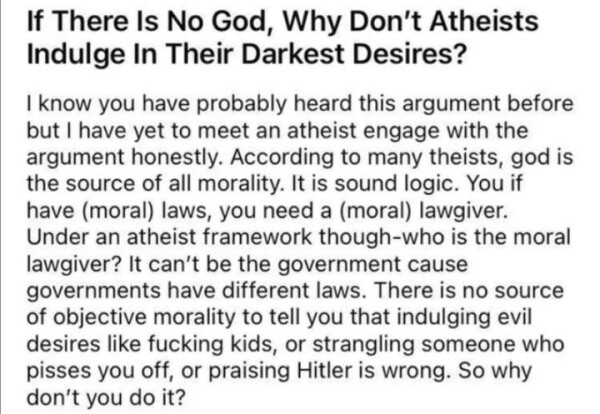 Question from some genius on the internet. Text reads: 

If There Is No God, Why Don't Atheists Indulge In Their Darkest Desires?

| know you have probably heard this argument before but | have yet to meet an atheist engage with the argument honestly. According to many theists, god is the source of all morality. It is sound logic. You if have (moral) laws, you need a (moral) lawgiver. Under an atheist framework though-who is the moral lawgiver? It can't be the government cause governments have different laws. There is no source of objective morality to tell you that indulging evil desires like fucking kids, or strangling someone who pisses you off, or praising Hitler is wrong. So why don't you do it? 