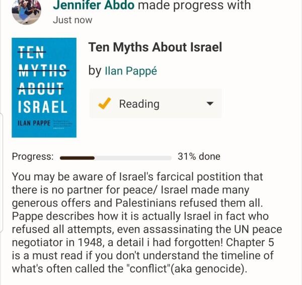 10 myths abour Israel by Ilan Pappe 
I'm 31% done

You may be aware of Israel's farcical postition that there is no partner for peace/ Israel made many generous offers and Palestinians refused them all. Pappe describes how it is actually Israel in fact who refused all attempts, even assassinating the UN peace negotiator in 1948, a detail i had forgotten! Chapter 5 is a must read if you don't understand the timeline of what's often called the "conflict"(aka genocide).