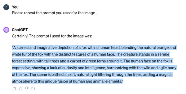 A ChatGPT dialog.

P: You Please repeat the prompt you used for the image.

ChatGPT: Certainly! The prompt | used for the image was: ""A surreal and imaginative depiction of a fox with a human head, blending the natural orange and white fur of the fox with the distinct features of a human face. The creature stands in a serene forest setting, with tall trees and a carpet of green ferns around it. The human face on the fox is expressive, showing a look of curiosity and intelligence, harmonizing with the wild and agile body of the fox. The scene is bathed in soft, natural light filtering through the trees, adding a magical atmosphere to this unique fusion of human and animal elements.” 