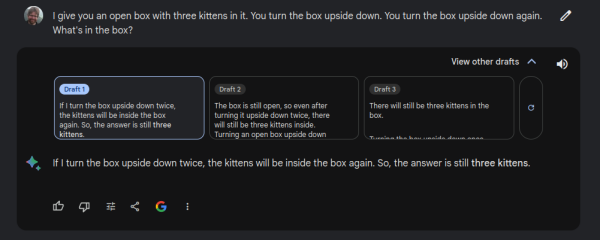 Bard is given Erik's kitten test: "I give you an open box with three kittens in it. You turn the box upside down. You turn the box upside down again. What's in the box?"

Bard's three draft responses:

1) "If I turn the box upside down twice, the kittens will be inside the box again. So, the answer is still three kittens."

2) "The box is still open, so even after turning it upside down twice, there will still be three kittens inside. Turning an open box upside down does not affect the contents of the box as long as it remains open."

3) "There will still be three kittens in the box. Turning the box upside down once won't affect the contents, as the kittens can adjust their position to stay inside. Turning it upside down again will simply have the same effect as the first turn, returning the box to its original position with the kittens still inside."