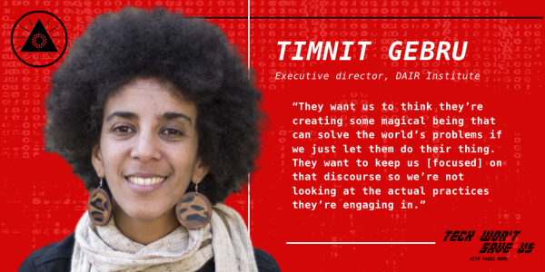 Timnit Gebru: "They want us to think they're creating some magical being that can solve the world's problems if we just let them do their thing. They want to keep us [focused] on that discourse so we're not looking at the actual practices they're engaging in."