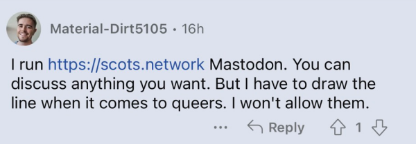 Post from admin of scots.network:
I run scots.network Mastodon. You can discuss anything you want. But I have to draw the line when it comes to queers. I won't allow them. 