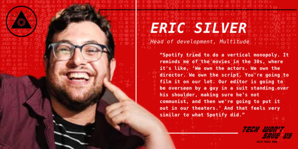 Eric Silver: "Spotify, tried to do a vertical monopoly. It reminds me of the movies in the 30s, where it's like, 'We own the actors. We own the director. We own the script. You're going to film it on our lot. Our editor is going to be overseen by a guy in a suit standing over his shoulder, making sure he's not communist, and then we're going to put it out in our theaters.' And that feels very similar to what Spotify did."