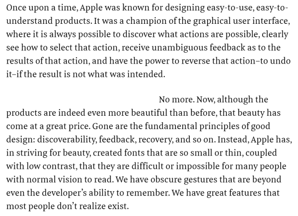 quote from article by Don Norman and Bruce Tognazzini: "
Once upon a time, Apple was known for designing easy-to-use, easy-to-understand products. It was a champion of the graphical user interface, where it is always possible to discover what actions are possible, clearly see how to select that action, receive unambiguous feedback as to the results of that action, and have the power to reverse that action–to undo it–if the result is not what was intended.

No more. Now, although the products are indeed even more beautiful than before, that beauty has come at a great price. Gone are the fundamental principles of good design: discoverability, feedback, recovery, and so on. Instead, Apple has, in striving for beauty, created fonts that are so small or thin, coupled with low contrast, that they are difficult or impossible for many people with normal vision to read. We have obscure gestures that are beyond even the developer’s ability to remember. We have great features that most people don’t realize exist.
"