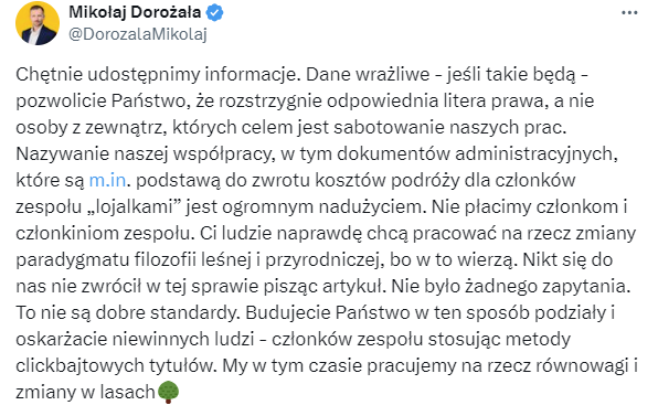 Obrazek przedstawia screen wpisu wiceministra Klimatu i Środowiska Mikołaja Dorożały z 21 lutego 2024 r., który brzmi następująco: Chętnie udostępnimy informacje. Dane wrażliwe - jeśli takie będą - pozwolicie Państwo, że rozstrzygnie odpowiednia litera prawa, a nie osoby z zewnątrz, których celem jest sabotowanie naszych prac. Nazywanie naszej współpracy, w tym dokumentów administracyjnych, które są http://m.in. podstawą do zwrotu kosztów podróży dla członków zespołu „lojalkami” jest ogromnym nadużyciem. Nie płacimy członkom i członkiniom zespołu. Ci ludzie naprawdę chcą pracować na rzecz zmiany paradygmatu filozofii leśnej i przyrodniczej, bo w to wierzą. Nikt się do nas nie zwrócił w tej sprawie pisząc artykuł. Nie było żadnego zapytania. To nie są dobre standardy. Budujecie Państwo w ten sposób podziały i oskarżacie niewinnych ludzi - członków zespołu stosując metody clickbajtowych tytułów. My w tym czasie pracujemy na rzecz równowagi i zmiany w lasach.